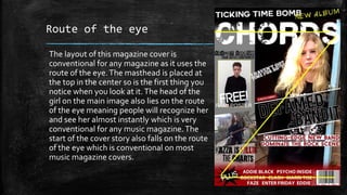 Route of the eye 
The layout of this magazine cover is 
conventional for any magazine as it uses the 
route of the eye. The masthead is placed at 
the top in the center so is the first thing you 
notice when you look at it. The head of the 
girl on the main image also lies on the route 
of the eye meaning people will recognize her 
and see her almost instantly which is very 
conventional for any music magazine. The 
start of the cover story also falls on the route 
of the eye which is conventional on most 
music magazine covers. 
 