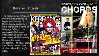 Rule of thirds 
The magazine cover is also 
conventional through its 
layout and the rule of 
thirds. Many magazines 
have important aspects of 
the page falling on the 
crossovers. The main 
image falls on two of the 
crossovers which is usually 
the case for music 
magazines. The cover story 
also falls on a crossover 
similar to how Kerrang’s 
does. 
 
