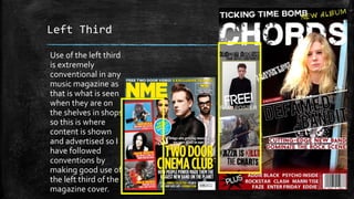 Left Third 
Use of the left third 
is extremely 
conventional in any 
music magazine as 
that is what is seen 
when they are on 
the shelves in shops 
so this is where 
content is shown 
and advertised so I 
have followed 
conventions by 
making good use of 
the left third of the 
magazine cover. 
 