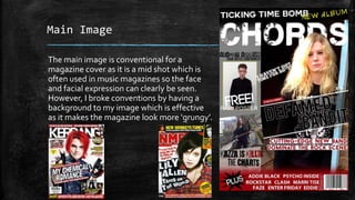 Main Image 
The main image is conventional for a 
magazine cover as it is a mid shot which is 
often used in music magazines so the face 
and facial expression can clearly be seen. 
However, I broke conventions by having a 
background to my image which is effective 
as it makes the magazine look more ‘grungy’. 
 
