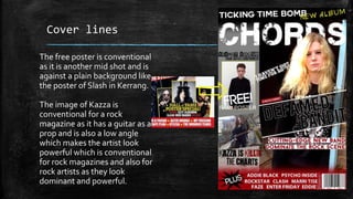 Cover lines 
The free poster is conventional 
as it is another mid shot and is 
against a plain background like 
the poster of Slash in Kerrang. 
The image of Kazza is 
conventional for a rock 
magazine as it has a guitar as a 
prop and is also a low angle 
which makes the artist look 
powerful which is conventional 
for rock magazines and also for 
rock artists as they look 
dominant and powerful. 
 