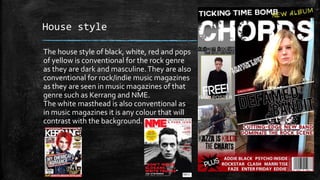 House style 
The house style of black, white, red and pops 
of yellow is conventional for the rock genre 
as they are dark and masculine. They are also 
conventional for rock/indie music magazines 
as they are seen in music magazines of that 
genre such as Kerrang and NME. 
The white masthead is also conventional as 
in music magazines it is any colour that will 
contrast with the background. 
 