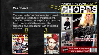 Masthead 
The masthead of my front cover is extremely 
conventional in size, font, and placement. 
The masthead is in the largest font size on the 
front cover which is the same as other 
rock/indie music magazines such as Kerrang 
and NME. 
 