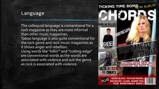Language 
The colloquial language is conventional for a 
rock magazine as they are more informal 
than other music magazines. 
Taboo language is also quite conventional for 
the rock genre and rock music magazines as 
it shows anger and rebellion. 
Using words like “killin’” and “cutting-edge” 
are conventional words as the words are 
associated with violence and suit the genre 
as rock is associated with violence. 
 