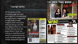 Typography 
All the fonts on the 
contents page are sans 
serif which is conventional 
for rock music magazines 
as they look simple, 
modern, and masculine 
without being over the 
top. Most of the text is in a 
similar font so that the 
page doesn’t look too 
messy or unprofessional 
which is conventional as 
most contents pages use 
similar fonts throughout. 
 