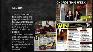 Layout 
The masthead and 
title at the top of the 
page is conventional 
for any contents page 
in a music magazine 
as it informs the 
reader of what the 
page is. 
The use of columns is 
also conventional as it 
is seen in almost 
every music 
magazine and makes 
the page more 
ordered. 
 