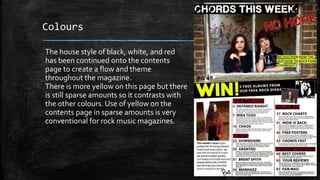 Colours 
The house style of black, white, and red 
has been continued onto the contents 
page to create a flow and theme 
throughout the magazine. 
There is more yellow on this page but there 
is still sparse amounts so it contrasts with 
the other colours. Use of yellow on the 
contents page in sparse amounts is very 
conventional for rock music magazines. 
 