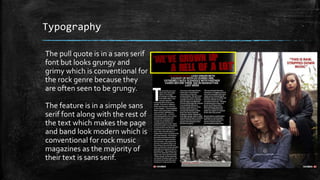 Typography 
The pull quote is in a sans serif 
font but looks grungy and 
grimy which is conventional for 
the rock genre because they 
are often seen to be grungy. 
The feature is in a simple sans 
serif font along with the rest of 
the text which makes the page 
and band look modern which is 
conventional for rock music 
magazines as the majority of 
their text is sans serif. 
 