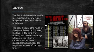 Layout 
The feature is in columns which 
is conventional for any music 
magazine as the text is always 
in columns. 
The page also uses the route of 
the eye as the two pull quotes, 
the faces of the girls, the 
feature, and the smaller image 
fall on the line which is 
conventional for music 
magazines so people see the 
important aspects of the page 
first. 
 