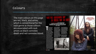 Colours 
The main colours on this page 
are red, black, and white, 
which is conventional for the 
rock genre as those colours 
are associated with rock 
artists as black connotes 
death and red connotes blood. 
 