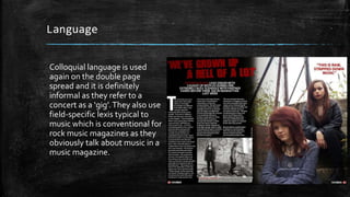Language 
Colloquial language is used 
again on the double page 
spread and it is definitely 
informal as they refer to a 
concert as a ‘gig’. They also use 
field-specific lexis typical to 
music which is conventional for 
rock music magazines as they 
obviously talk about music in a 
music magazine. 
