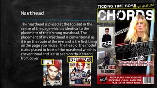 Masthead 
The masthead is placed at the top and in the 
centre of the page which is identical to the 
placement of the Kerrang masthead. The 
placement of my masthead is conventional as 
it is on the route of the eye and is the first thing 
on the page you notice. The head of the model 
is also placed in front of the masthead which is 
conventional and is also seen on the Kerrang 
front cover. 
 