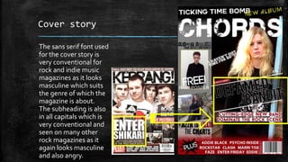 Cover story 
The sans serif font used 
for the cover story is 
very conventional for 
rock and indie music 
magazines as it looks 
masculine which suits 
the genre of which the 
magazine is about. 
The subheading is also 
in all capitals which is 
very conventional and 
seen on many other 
rock magazines as it 
again looks masculine 
and also angry. 
 