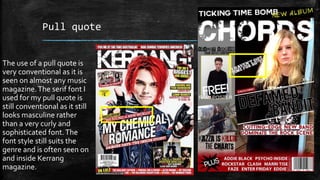 Pull quote 
The use of a pull quote is 
very conventional as it is 
seen on almost any music 
magazine. The serif font I 
used for my pull quote is 
still conventional as it still 
looks masculine rather 
than a very curly and 
sophisticated font. The 
font style still suits the 
genre and is often seen on 
and inside Kerrang 
magazine. 
 
