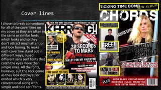 Cover lines 
I chose to break conventions 
for all of the cover lines on 
my cover as they are often in 
the same or similar fonts 
which looks and so they 
don’t attract much attention 
and look boring. To make 
each cover line stand out in 
different ways, I used 
different sans serif fonts that 
catch the eyes more than 
simple ones. All the fonts, 
however, suit the rock genre 
as they look destroyed or 
eroded which is very 
conventional along with 
simple and bold serif fonts. 
 