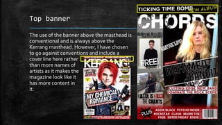Top banner 
The use of the banner above the masthead is 
conventional and is always above the 
Kerrang masthead. However, I have chosen 
to go against conventions and include a 
cover line here rather 
than more names of 
artists as it makes the 
magazine look like it 
has more content in 
it. 
 