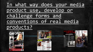 In what way does your media 
product use, develop or 
challenge forms and 
conventions of real media 
products? 
 