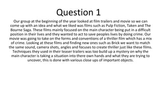 Question 1
Our group at the beginning of the year looked at film trailers and movie so we can
come up with an idea and what we liked was films such as Pulp Fiction, Taken and The
Bourne Saga. These films mainly focused on the main character being put in a difficult
position in their lives and they wanted to act to save peoples lives by doing crime. Our
movie was going to take on the forms and conventions of a thriller film which has a mix
of crime. Looking at these films and finding new ones such as Brick we want to match
the same sound, camera shots, angles and focuses to create thriller just like these films.
Techniques they used in their teaser trailers was too build up a mystery on why the
main character is taking a situation into there own hands and what they are trying to
uncover, this is done with various close ups of important objects.
 