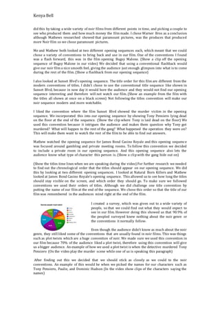 Kenya Bell
did this by taking a wide variety of noir films from different points in time, and picking a couple to
see who produced them and how much money the film made. I chose Warner Bros as a conclusion
although Mathews researched showed that paramount pictures, was the produces that produced
more Noir film so we chose paramount pictures.
Me and Mathew both looked at two different opening sequences each, which meant that we could
chose a variety of conventions to bring back and use in our film. One of the conventions I found
was a flash forward, this was in the film opening Bugsy Malone. (Show a clip off the opening
sequence of Bugsy Malone in our video) We decided that using a conventional flashback would
give our noir film a nice smooth feel, giving the audience just enough glimpses into what is to come
during the rest of the film. (Show a flashback from our opening sequence)
I also looked at Sunset Blvd’s opening sequence. The title order for this film are different from the
modern conventions of titles. I didn’t chose to use the conventional title sequence like shown in
Sunset Blvd, because in now day it would bore the audience and they would not find our opening
sequence interesting and therefore will not watch our film. (Show an example from the film with
the titles all shown at once on a black screen) Not following the titles convention will make our
noir sequence modern and more watchable.
I liked the convention where the film Sunset Blvd showed the murder victim in the opening
sequence. We incorporated this into our opening sequence by showing Tony Pensiero lying dead
on the floor at the end of the sequence. (Show the clip where Tony is laid dead on the floor) We
used this convention because it intrigues the audience and makes them question why Tony got
murdered? What will happen to the rest of the gang? What happened the operation they were on?
This will make them want to watch the rest of the film to be able to find out answers.
Mathew watched the opening sequence for James Bond Casino Royale and this opening sequence
was focused around gambling and private meeting rooms. To follow this convention we decided
to include a private room in our opening sequence. And this opening sequence also lets the
audience know what type of character this person is. (Show a clipwith the gang hide out on)
(Show the titles time lines when we are speaking during the video) For further research we needed
to find out the chronological order that the titles should appear on our opening sequence. We did
this by looking at two different opening sequences. I looked at Natural Born Killers and Mathew
looked at James Bond Casino Royale’s opening sequence. This allowed us to see how long the titles
should stay visible on the screen, and which order they should go. To make sure we followed
conventions we used their orders of titles. Although we did challenge one title convention by
putting the name of our film at the end of the sequence. We chose this order so that the title of our
film was remembered in the audiences mind right at the end of the film.
I created a survey, which was given out to a wide variety of
people, so that we could find out what they would expect to
see in our film. However doing this showed us that 90.9% of
the peopled surveyed knew nothing about the noir genre or
the conventions it normally follow.
Even though the audience didn’t know as much about the noir
genre, they still liked some of the conventions that are usually found in noir films. This was things
such as plot twists which are a huge convention of noir. We made sure we used this convention in
our film because 70% of the audience liked a plot twist, therefore using this convention will give
us abigger audience. An example of how we used a plot twist is when the detective murdered Tony
Pensiero (On the video play the murder scene while one of us is speaking this paragraph)
After finding out this we decided that we should stick as closely as we could to the noir
conventions. An example of this would be when we picked the names for our characters such as
Tony Pensiero, Paulie, and Dominic Hudson (In the video show clips of the characters saying the
names)
 