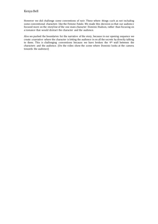 Kenya Bell
However we did challenge some conventions of noir. These where things such as not including
some conventional characters like the Femme Fatale. We made this decision so that our audience
focused more on the storyline of the one main character Dominic Hudson, rather than focusing on
a romance that would distract the character and the audience.
Also we pushed the boundaries for the narrative of the story, because in our opening sequence we
create anarrative where the character is letting the audience in on all the secrets by directly talking
to them. This is challenging conventions because we have broken the 4th wall between the
characters and the audience. (On the video show the scene where Dominic looks at the camera
towards the audience)
 