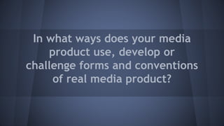 In what ways does your media
product use, develop or
challenge forms and conventions
of real media product?
 