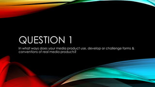 QUESTION 1
In what ways does your media product use, develop or challenge forms &
conventions of real media products?
 