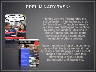 • In this way, we incorporated the
school uniform into the house style
for this edition. Though we used a
mid shot, we challenged convention
by using two models. This was to
create a more natural feel to the
cover and make it seem more
relatable to other students.
• Again through looking at the contents
pages of similar texts we found that
typically, contents pages had a mix of
images and texts, we used this
convention to make it look
professional and interesting.
 