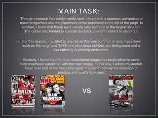 • Through research into similar media texts I found that a common convention of
music magazines was the placement of the masthead at the top of the page. In
addition, I found that these were usually very bold and in the largest size font.
The colour also tended to contrast the background to allow it to stand out.
• For this reason, I decided to use red as this was common in rock magazines
such as ‘Kerrang!’ and ‘NME’ and also stood out from my background and is
eye catching to passing consumers.
• Similarly, I found that the more established magazines could afford to cover
their masthead somewhat with the main image. In this way, I edited my models
head over part of the magazine name in order to convey the message of
prestige and quality to buyers.
vs
 