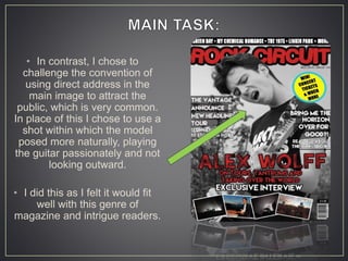 • In contrast, I chose to
challenge the convention of
using direct address in the
main image to attract the
public, which is very common.
In place of this I chose to use a
shot within which the model
posed more naturally, playing
the guitar passionately and not
looking outward.
• I did this as I felt it would fit
well with this genre of
magazine and intrigue readers.
 