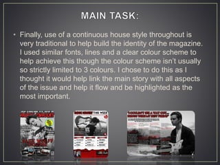 • Finally, use of a continuous house style throughout is
very traditional to help build the identity of the magazine.
I used similar fonts, lines and a clear colour scheme to
help achieve this though the colour scheme isn’t usually
so strictly limited to 3 colours. I chose to do this as I
thought it would help link the main story with all aspects
of the issue and help it flow and be highlighted as the
most important.
 