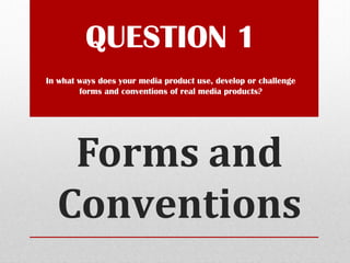 Forms and
Conventions
QUESTION 1
In what ways does your media product use, develop or challenge
forms and conventions of real media products?
 