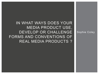 Sophie Coley
IN WHAT WAYS DOES YOUR
MEDIA PRODUCT USE,
DEVELOP OR CHALLENGE
FORMS AND CONVENTIONS OF
REAL MEDIA PRODUCTS ?
 