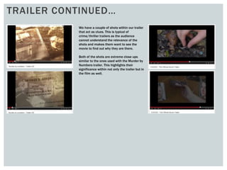 TRAILER CONTINUED…
We have a couple of shots within our trailer
that act as clues. This is typical of
crime/thriller trailers as the audience
cannot understand the relevance of the
shots and makes them want to see the
movie to find out why they are there.
Both of the shots are extreme close ups
similar to the ones used with the Murder by
Numbers trailer. This highlights their
significance within not only the trailer but in
the film as well.
 