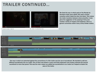 TRAILER CONTINUED…
We liked the way in which parts of the Murder by
Numbers trailer were edited. We used a similar
transition which faded the shot into black. This makes
the trailer transition between shots smoothly. It also
gives the suggestion of the passing of time and
creates a sense of mystery and suspicion. This is a
generic convention within many crime/thriller trailers.
One way in which we subverted against the conventions of a film trailer was the use of soundtrack. We decided to add two
different soundtracks into our trailer. One of them was slower in pace and built suspension and mystery whereas the second
soundtrack is more fast paced. This was the main reason we added two soundtracks to our trailer as it helped us fasten the
pace of the trailer.
 