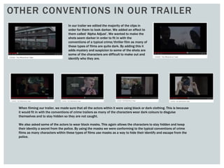 OTHER CONVENTIONS IN OUR TRAILER
In our trailer we edited the majority of the clips in
order for them to look darker. We added an effect to
them called ‘Alpha Adjust’. We wanted to make the
shots seem darker in order to fit in with the
conventions of a typical crime/thriller film as many of
these types of films are quite dark. By adding this it
adds mystery and suspicion to some of the shots are
some of the characters are difficult to make out and
identify who they are.
When filming our trailer, we made sure that all the actors within it were using black or dark clothing. This is because
it would fit in with the conventions of crime trailers as many of the characters wear dark colours to disguise
themselves and to stay hidden so they are not caught.
We also asked some of the actors to wear black masks. This again allows the characters to stay hidden and keep
their identity a secret from the police. By using the masks we were conforming to the typical conventions of crime
films as many characters within these types of films use masks as a way to hide their identify and escape from the
police.
 