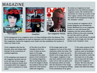 MAGAZINE
To create our magazine we took
inspiration from two different Empire
magazine covers. We combined the
convention of a close up as seen in the
‘Tron Legacy’ version of the cover and
the depth of the background image in
the ‘Inception’ version.
1) As we based our magazine off of
Empire Magazine we recreated the
Empire Masthead for on our magazine.
Empire is a very well known film
magazine and has various different
genres of films on the cover meaning
our own film will fit in with the
magazine. As it is well known we placed
part of our main image over the logo
similar to the ‘Inception’ cover.
Tron Legacy Inception Our magazine- Voices
2) The background of our magazine cover is of flats/buildings within the distance. This
fits in with the two magazines we used as inspiration and the codes and conventions of
film magazines. It gives the magazine cover depth and also establishes the location of
where our trailer is set.
3) Our magazine also has the
barcode, price and release date
linking it to the conventions of
existing magazines.
4) The straplines and content of
the magazine has been laid out
to the left side of the image. It
shows the audience clearly what
is included within the magazine
even when it is placed on a news
stand.
5) The title of our film is
included on the front
cover. It takes up more
space on the page
compared to the other
pieces of text similarly to
the existing magazines.
Also by having this piece
of text the largest it shows
the audience that our film
will be the main feature
within the magazine.
6) The image used on the
magazine is of one of the main
characters within the trailer. The
photograph is a close up and is
similar to the image used on the
‘Tron Legacy’ magazine. It has
also been edited to look darker in
order to fit in with our genre and
the darkness within our trailer.
Also the darkness of the image
gives it an air of suspense linking
to the conventions of our genre.
7) The colour scheme of the
magazine is similar to the
ones we used as templates.
We continuously used red,
black and white to make the
text stand out on the page
and to keep with the house
style of the magazine
‘Empire’ We have also kept
with these colours on the
poster and within the trailer.
 