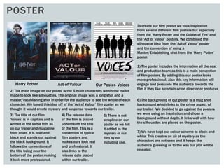POSTER
To create our film poster we took inspiration
from several different film posters but especially
from the ‘Harry Potter and the Goblet of Fire’ and
the ‘Act of Valour’ posters. We combined the
silhouette idea from the ‘Act of Valour’ poster
and the convention of using a
Master/Establishing shot from the ‘Harry Potter’
poster.
2) The main image on our poster is the 5 main characters within the trailer
made to look like silhouettes. The original image was a long shot and a
master/establishing shot in order for the audience to see the whole of each
character. We based this idea off of the ‘Act of Valour’ film poster as we
thought it would create mystery and suspense towards our trailer.
1) The poster includes the information all the cast
and production team as this is a main convention
of film posters. By adding this our poster looks
more professional. Also this key information will
engage and persuade the audience towards the
film if they like a certain actor, director or producer.
3) The title of our film
‘Voices’ is in capitals and is
written in the same font as
on our trailer and magazine
front cover. It is bold and
black and stands out against
the black background. It
follows the conventions of
the title being near the
bottom of the poster making
it look more professional.
4) The release date
of the film is placed
underneath the title
of the film. This is a
convention of typical
film posters and
makes ours look real
and professional. It
also links to the
release date placed
within our trailer.
5) There is not
strapline on our
poster as we felt
it added to the
mystery of our
film by not
including one.
6) The background of out poster is a mug shot
background which links to the crime aspect of
our trailer. We decided to go against the posters
we were using an inspiration and chose a
background without depth. It links well with how
the silhouettes are placed on the poster.
7) We have kept our colour scheme to black and
white. This creates an air of mystery as the
characters are not seen and it keeps the
audience guessing as to the way our plot will be
revealed.
Harry Potter Act of Valour Our Poster- Voices
 