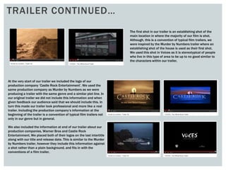 TRAILER CONTINUED…
The first shot in our trailer is an establishing shot of the
main location in where the majority of our film is shot.
Although, this is a convention of typical film trailers, we
were inspired by the Murder by Numbers trailer where an
establishing shot of the house is used as their first shot.
We used this shot in Voices as it is stereotypical of people
who live in this type of area to be up to no good similar to
the characters within our trailer.
At the very start of our trailer we included the logo of our
production company ‘Castle Rock Entertainment’. We used the
same production company as Murder by Numbers as we were
producing a trailer with the same genre and a similar plot line. In
our original trailer we did not include this information and when
given feedback our audience said that we should include this. In
turn this made our trailer look professional and more like a real
trailer. Including the production company’s information at the
beginning of the trailer is a convention of typical film trailers not
only in our genre but in general.
We also included the information at end of our trailer about our
production companies, Warner Bros and Castle Rock
Entertainment. We placed both of their logos on the last intertitle
along with our title and release date. This is similar to the Murder
by Numbers trailer, however they include this information against
a shot rather than a plain background, and fits in with the
conventions of a film trailer.
 