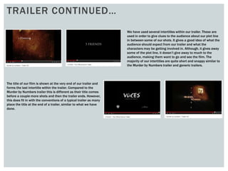TRAILER CONTINUED…
We have used several intertitles within our trailer. These are
used in order to give clues to the audience about our plot line
in between some of our shots. It gives a good idea of what the
audience should expect from our trailer and what the
characters may be getting involved in. Although, it gives away
some of the plot line, it doesn’t give away to much to the
audience, making them want to go and see the film. The
majority of our intertitles are quite short and snappy similar to
the Murder by Numbers trailer and generic trailers.
The title of our film is shown at the very end of our trailer and
forms the last intertitle within the trailer. Compared to the
Murder by Numbers trailer this is different as their title comes
before a couple more shots and then the trailer ends. However,
this does fit in with the conventions of a typical trailer as many
place the title at the end of a trailer, similar to what we have
done.
 