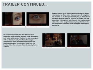 TRAILER CONTINUED…
We were inspired by the Murder by Numbers trailer to use an
extreme close up of one of the characters eyes. By using this
shot it creates an air of suspicion and mystery as the audience
don’t know what the character is looking at and why they are
gasping and widening their eyes. Also this shot is quite random
within in the trailer so again creates mystery within the trailer
and intrigues the audience to think about what this might link
and lead to.
We were also inspired by this shot of the two main
characters, in the Murder by Numbers trailer, sitting with
their backs to the camera. We liked the idea of doing this
with our characters as it gives the audience a good
understanding of the setting within the film and the
relationship between the characters in the shot. The
framing of the shot enhances this understanding for the
audience.
 