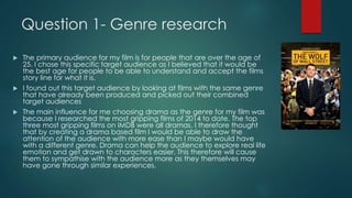 Question 1- Genre research
 The primary audience for my film is for people that are over the age of
25. I chose this specific target audience as I believed that it would be
the best age for people to be able to understand and accept the films
story line for what it is.
 I found out this target audience by looking at films with the same genre
that have already been produced and picked out their combined
target audiences
 The main influence for me choosing drama as the genre for my film was
because I researched the most gripping films of 2014 to date. The top
three most gripping films on IMDB were all dramas. I therefore thought
that by creating a drama based film I would be able to draw the
attention of the audience with more ease than I maybe would have
with a different genre. Drama can help the audience to explore real life
emotion and get drawn to characters easier. This therefore will cause
them to sympathise with the audience more as they themselves may
have gone through similar experiences.
 