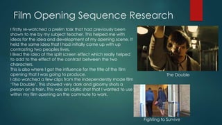 Film Opening Sequence Research
I firstly re-watched a prelim task that had previously been
shown to me by my subject teacher. This helped me with
ideas for the idea and development of my opening scene. It
held the same idea that I had initially come up with up
contrasting two peoples lives.
I liked the idea of the split screen effect which really helped
to add to the effect of the contrast between the two
characters.
This is also where I got the influence for the title of the film
opening that I was going to produce.
I also watched a few clips from the independently made film
‘The Double’. This showed very dark and gloomy shots a
person on a train. This was an idyllic shot that I wanted to use
within my film opening on the commute to work.
Fighting to Survive
The Double
 