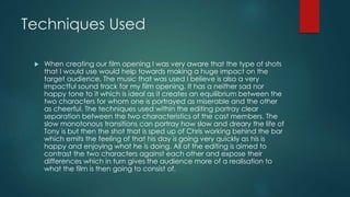 Techniques Used
 When creating our film opening I was very aware that the type of shots
that I would use would help towards making a huge impact on the
target audience. The music that was used I believe is also a very
impactful sound track for my film opening. It has a neither sad nor
happy tone to it which is ideal as it creates an equilibrium between the
two characters for whom one is portrayed as miserable and the other
as cheerful. The techniques used within the editing portray clear
separation between the two characteristics of the cast members. The
slow monotonous transitions can portray how slow and dreary the life of
Tony is but then the shot that is sped up of Chris working behind the bar
which emits the feeling of that his day is going very quickly as his is
happy and enjoying what he is doing. All of the editing is aimed to
contrast the two characters against each other and expose their
differences which in turn gives the audience more of a realisation to
what the film is then going to consist of.
 