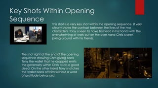 Key Shots Within Opening
Sequence
This shot is a very key shot within the opening sequence. It very
clearly shows the contrast between the lives of the two
characters. Tony is seen to have his head in his hands with the
overwhelming of work but on the over hand Chris is seen
joking around with his friends.
The shot right at the end of the opening
sequence showing Chris giving back
Tony the wallet that he dropped emits
the generosity within Chris to do a good
deed. On the other hand Tony snatches
the wallet back off him without a word
of gratitude being said.
 