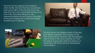 This shot of Tony presents the loneliness
within his life. The fact that he is home from
work and is still in a shirt and tie shows the
idea that he is not comfortable being on his
own in life. He is also sitting in a very
awkward positions as he is only on one side
of the sofa whereas he could be lounging
himself across it relaxing.
This shot shows two different parts of the day
from either character. The business of the
train where Tony is contrasts with the relaxing
walk to work in the sunny weather for Chris.
The game of pool also adds the essence of
enjoyment with Chris’ job and atmosphere
surrounding it.
 