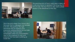 This panning shot of Tony's work area is taken at
a very slow pace to represent the long day for
him at work. The fact that it is also dark outside
relates to the dreariness of the day.
This is the shot where Tony throws all of
the work that a colleague has handed
in to him. This portrays the high
standards that he expects from
everyone working around him but also
the nastiness that has been
embedded within his characteristics
due to the overload of work and
pressure that has been building up
inside him.
 