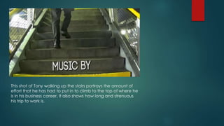 This shot of Tony walking up the stairs portrays the amount of
effort that he has had to put in to climb to the top of where he
is in his business career. It also shows how long and strenuous
his trip to work is.
 