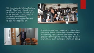 This time lapsed shot signifies how
quickly Chris’ day at work goes
whilst he is enjoying himself. Chris
is always smiling throughout this
whole shot whilst serving
customers showing how he tries
to pass his happiness on.
This shot where Tony closes the door in a very
dismissive manor presents his attitude towards
life as being very stubborn and harsh. This is
presented through the way he slams the door
shut without even looking at what he is doing.
 