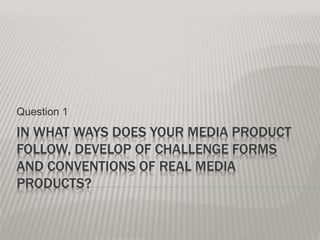 IN WHAT WAYS DOES YOUR MEDIA PRODUCT
FOLLOW, DEVELOP OF CHALLENGE FORMS
AND CONVENTIONS OF REAL MEDIA
PRODUCTS?
Question 1
 