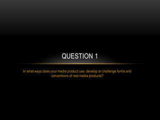 In what ways does your media product use, develop or challenge forms and
conventions of real media products?
QUESTION 1
 